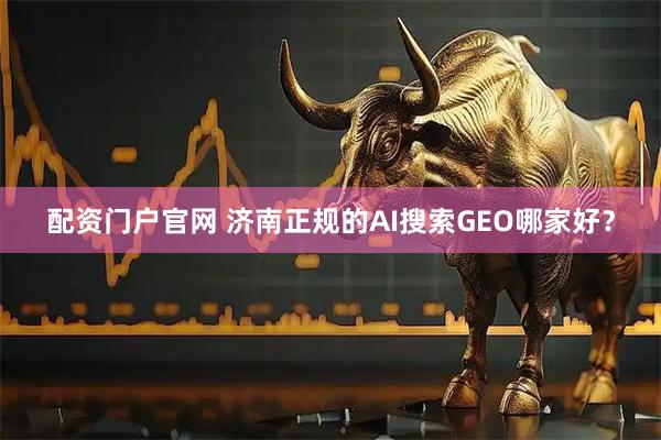 配资门户官网 济南正规的AI搜索GEO哪家好？