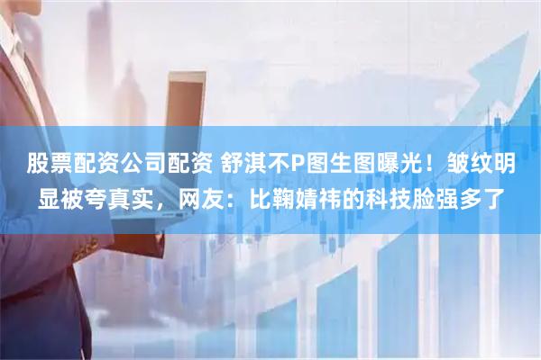 股票配资公司配资 舒淇不P图生图曝光！皱纹明显被夸真实，网友：比鞠婧祎的科技脸强多了
