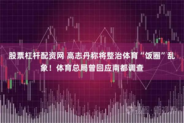 股票杠杆配资网 高志丹称将整治体育“饭圈”乱象！体育总局曾回应南都调查