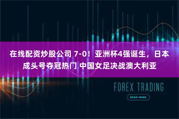 在线配资炒股公司 7-0!亚洲杯4强诞生,日本成头号夺冠热门 中国女足决战澳大利亚