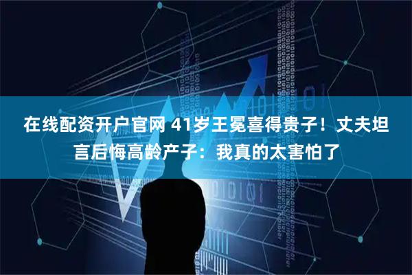 在线配资开户官网 41岁王冕喜得贵子！丈夫坦言后悔高龄产子：我真的太害怕了