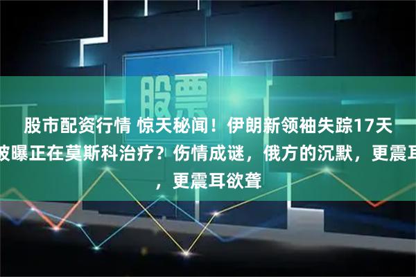 股市配资行情 惊天秘闻！伊朗新领袖失踪17天，竟被曝正在莫斯科治疗？伤情成谜，俄方的沉默，更震耳欲聋