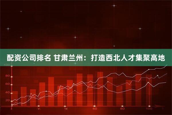 配资公司排名 甘肃兰州：打造西北人才集聚高地