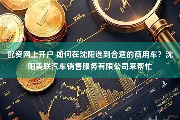 配资网上开户 如何在沈阳选到合适的商用车？沈阳美联汽车销售服务有限公司来帮忙