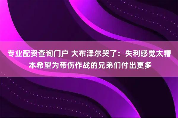 专业配资查询门户 大布泽尔哭了：失利感觉太糟 本希望为带伤作战的兄弟们付出更多