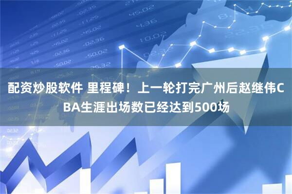 配资炒股软件 里程碑！上一轮打完广州后赵继伟CBA生涯出场数已经达到500场