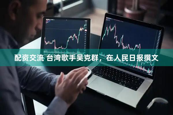 配资交流 台湾歌手吴克群，在人民日报撰文