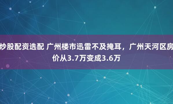 炒股配资选配 广州楼市迅雷不及掩耳，广州天河区房价从3.7万变成3.6万