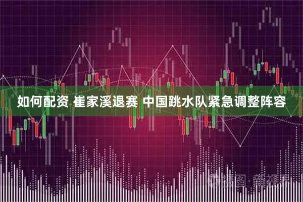 如何配资 崔家溪退赛 中国跳水队紧急调整阵容
