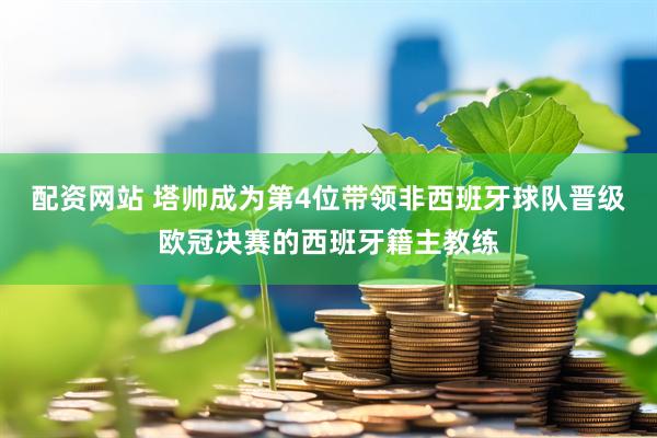 配资网站 塔帅成为第4位带领非西班牙球队晋级欧冠决赛的西班牙籍主教练