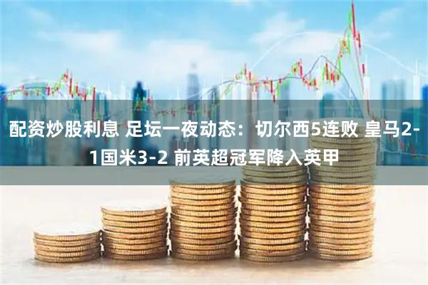 配资炒股利息 足坛一夜动态：切尔西5连败 皇马2-1国米3-2 前英超冠军降入英甲