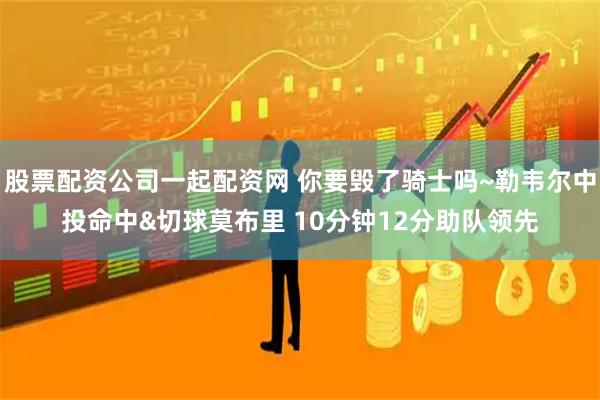 股票配资公司一起配资网 你要毁了骑士吗~勒韦尔中投命中&切球莫布里 10分钟12分助队领先