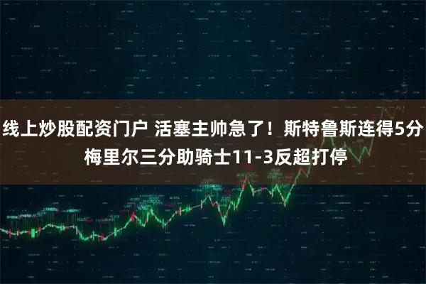 线上炒股配资门户 活塞主帅急了！斯特鲁斯连得5分 梅里尔三分助骑士11-3反超打停
