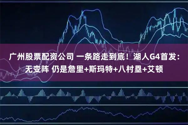 广州股票配资公司 一条路走到底！湖人G4首发：无变阵 仍是詹里+斯玛特+八村塁+艾顿