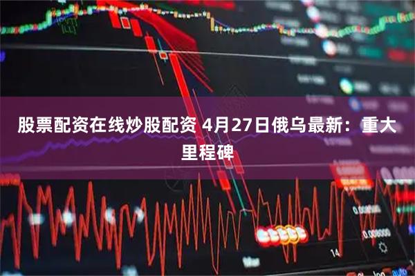 股票配资在线炒股配资 4月27日俄乌最新：重大里程碑