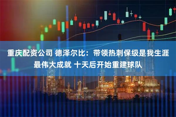 重庆配资公司 德泽尔比：带领热刺保级是我生涯最伟大成就 十天后开始重建球队