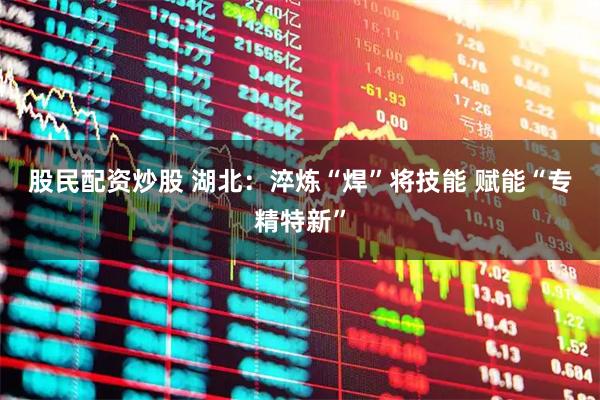 股民配资炒股 湖北:淬炼“焊”将技能 赋能“专精特新”