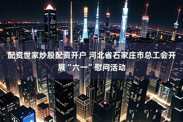 配资世家炒股配资开户 河北省石家庄市总工会开展“六一”慰问活动