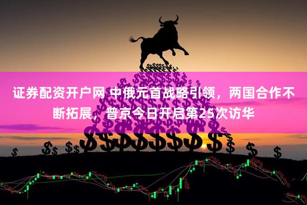 证券配资开户网 中俄元首战略引领，两国合作不断拓展，普京今日开启第25次访华