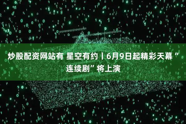 炒股配资网站有 星空有约丨6月9日起精彩天幕“连续剧”将上演