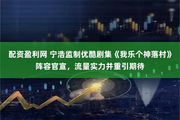 配资盈利网 宁浩监制优酷剧集《我乐个神落村》阵容官宣，流量实力并重引期待
