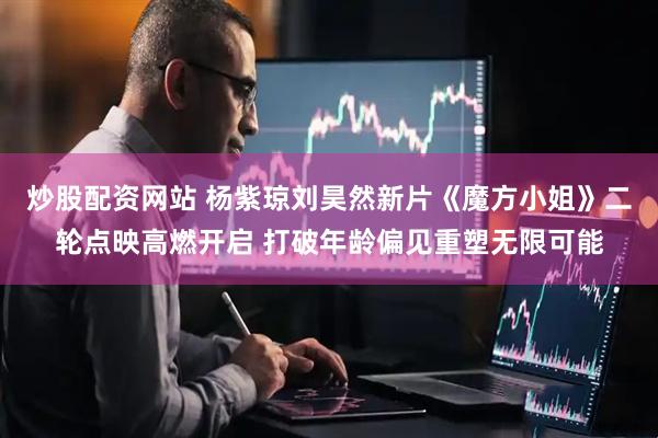 炒股配资网站 杨紫琼刘昊然新片《魔方小姐》二轮点映高燃开启 打破年龄偏见重塑无限可能