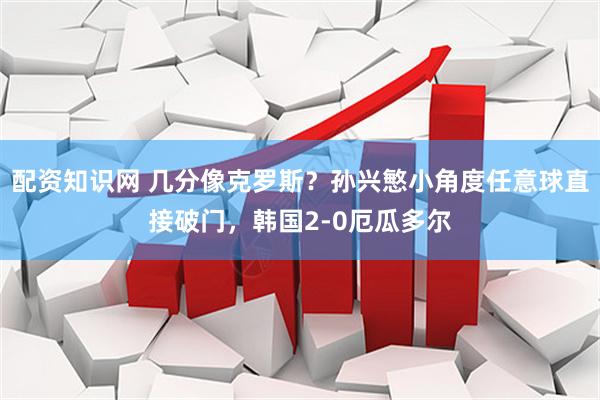 配资知识网 几分像克罗斯？孙兴慜小角度任意球直接破门，韩国2-0厄瓜多尔