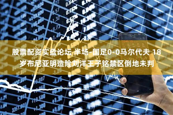 股票配资实盘论坛 半场-国足0-0马尔代夫 18岁布尼亚明造险刘洋王子铭禁区倒地未判